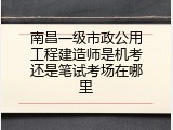 南昌一级市政公用工程建造师是机考还是笔试考场在哪里