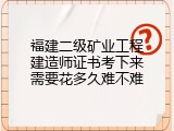 福建二级矿业工程建造师证书考下来需要花多久难不难