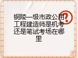 铜陵一级市政公用工程建造师是机考还是笔试考场在哪里
