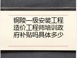 铜陵一级安装工程造价工程师培训政府补贴吗具体多少
