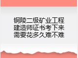 铜陵二级矿业工程建造师证书考下来需要花多久难不难