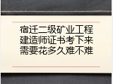 宿迁二级矿业工程建造师证书考下来需要花多久难不难