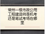 常州一级市政公用工程建造师是机考还是笔试考场在哪里