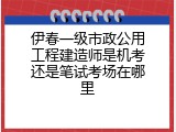 伊春一级市政公用工程建造师是机考还是笔试考场在哪里