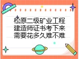 松原二级矿业工程建造师证书考下来需要花多久难不难
