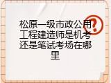 松原一级市政公用工程建造师是机考还是笔试考场在哪里