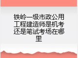 铁岭一级市政公用工程建造师是机考还是笔试考场在哪里