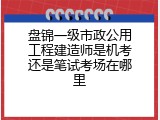 盘锦一级市政公用工程建造师是机考还是笔试考场在哪里