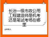长治一级市政公用工程建造师是机考还是笔试考场在哪里