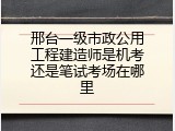 邢台一级市政公用工程建造师是机考还是笔试考场在哪里