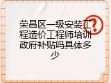 荣昌区一级安装工程造价工程师培训政府补贴吗具体多少