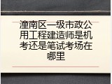 潼南区一级市政公用工程建造师是机考还是笔试考场在哪里