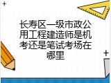 长寿区一级市政公用工程建造师是机考还是笔试考场在哪里
