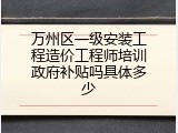 万州区一级安装工程造价工程师培训政府补贴吗具体多少