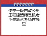 遂宁一级市政公用工程建造师是机考还是笔试考场在哪里