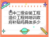 巴中二级安装工程造价工程师培训政府补贴吗具体多少