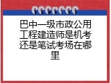 巴中一级市政公用工程建造师是机考还是笔试考场在哪里