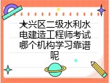 大兴区二级水利水电建造工程师考试哪个机构学习靠谱呢