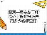 黑河一级安装工程造价工程师报班费用多少钱哪里好