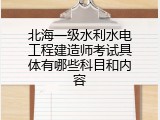 北海一级水利水电工程建造师考试具体有哪些科目和内容