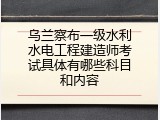 乌兰察布一级水利水电工程建造师考试具体有哪些科目和内容