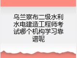 乌兰察布二级水利水电建造工程师考试哪个机构学习靠谱呢