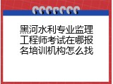 黑河水利专业监理工程师考试在哪报名培训机构怎么找