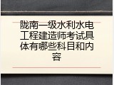 陇南一级水利水电工程建造师考试具体有哪些科目和内容