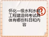 怀化一级水利水电工程建造师考试具体有哪些科目和内容