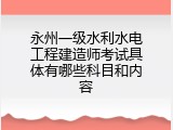 永州一级水利水电工程建造师考试具体有哪些科目和内容