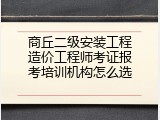 商丘二级安装工程造价工程师考证报考培训机构怎么选