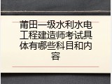 莆田一级水利水电工程建造师考试具体有哪些科目和内容