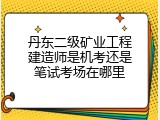 丹东二级矿业工程建造师是机考还是笔试考场在哪里