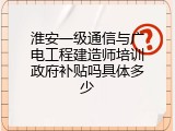 淮安一级通信与广电工程建造师培训政府补贴吗具体多少