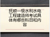 抚顺一级水利水电工程建造师考试具体有哪些科目和内容