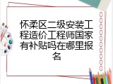 怀柔区二级安装工程造价工程师国家有补贴吗在哪里报名