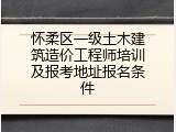 怀柔区一级土木建筑造价工程师培训及报考地址报名条件