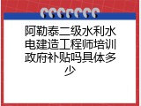 阿勒泰二级水利水电建造工程师培训政府补贴吗具体多少