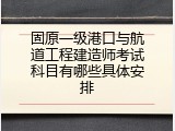 固原一级港口与航道工程建造师考试科目有哪些具体安排