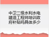 中卫二级水利水电建造工程师培训政府补贴吗具体多少