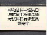 呼和浩特一级港口与航道工程建造师考试科目有哪些具体安排