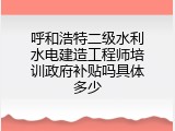 呼和浩特二级水利水电建造工程师培训政府补贴吗具体多少