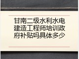 甘南二级水利水电建造工程师培训政府补贴吗具体多少