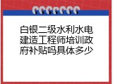 白银二级水利水电建造工程师培训政府补贴吗具体多少