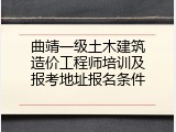 曲靖一级土木建筑造价工程师培训及报考地址报名条件