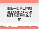 衡阳一级港口与航道工程建造师考试科目有哪些具体安排