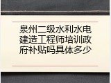 泉州二级水利水电建造工程师培训政府补贴吗具体多少