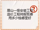 眉山一级安装工程造价工程师报班费用多少钱哪里好
