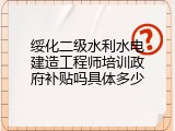 绥化二级水利水电建造工程师培训政府补贴吗具体多少