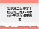 哈尔滨二级安装工程造价工程师国家有补贴吗在哪里报名